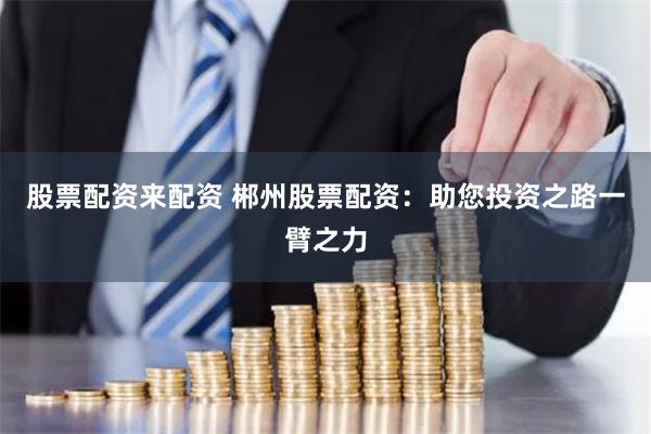 股票配资来配资 郴州股票配资：助您投资之路一臂之力