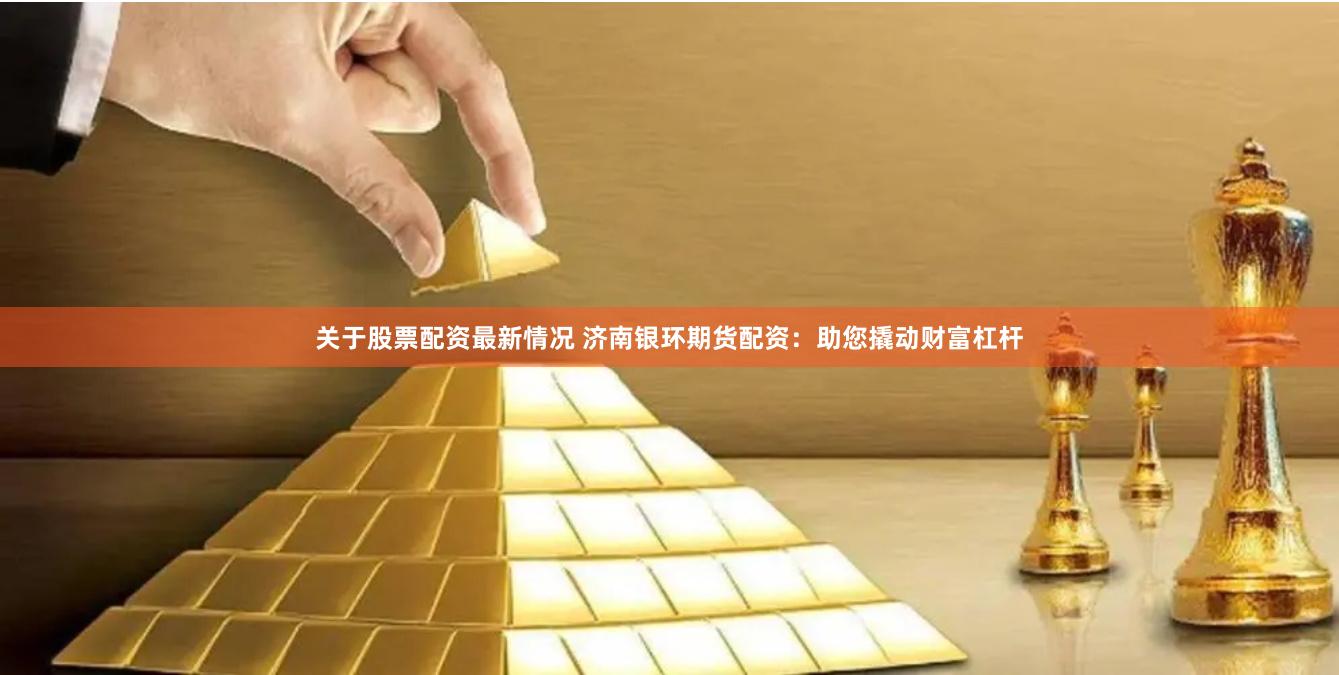 关于股票配资最新情况 济南银环期货配资：助您撬动财富杠杆