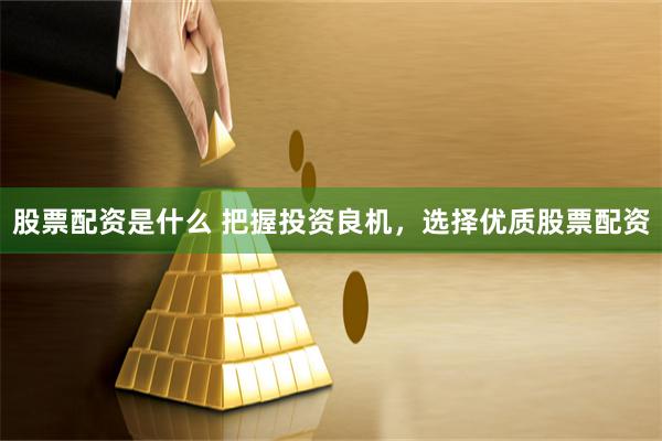 股票配资是什么 把握投资良机，选择优质股票配资